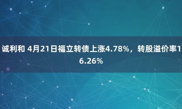 诚利和 4月21日福立转债上涨4.78%，转股溢价率16.26%