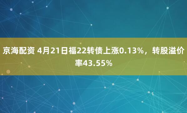 京海配资 4月21日福22转债上涨0.13%，转股溢价率43.55%
