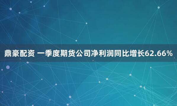 鼎豪配资 一季度期货公司净利润同比增长62.66%