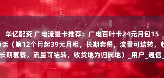 华亿配资 广电流量卡推荐：广电百叶卡24元月包150G通用流量+150分钟通话（第12个月起39元月租，长期套餐，流量可结转，收货地为归属地）_用户_通信_时长