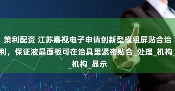 策利配资 江苏嘉视电子申请创新型模组屏贴合治具专利，保证液晶面板可在治具里紧密贴合_处理_机构_显示