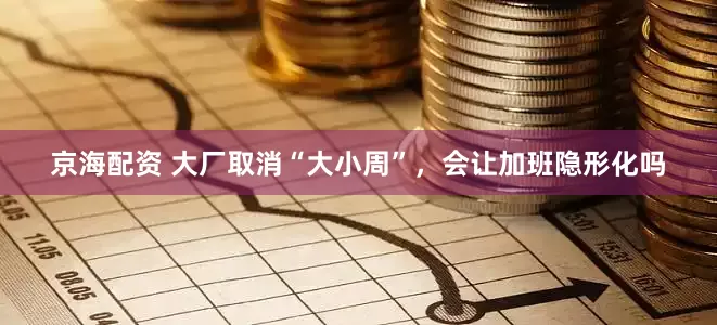 京海配资 大厂取消“大小周”，会让加班隐形化吗