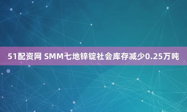 51配资网 SMM七地锌锭社会库存减少0.25万吨