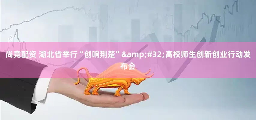 尚竞配资 湖北省举行“创响荆楚”&#32;高校师生创新创业行动发布会