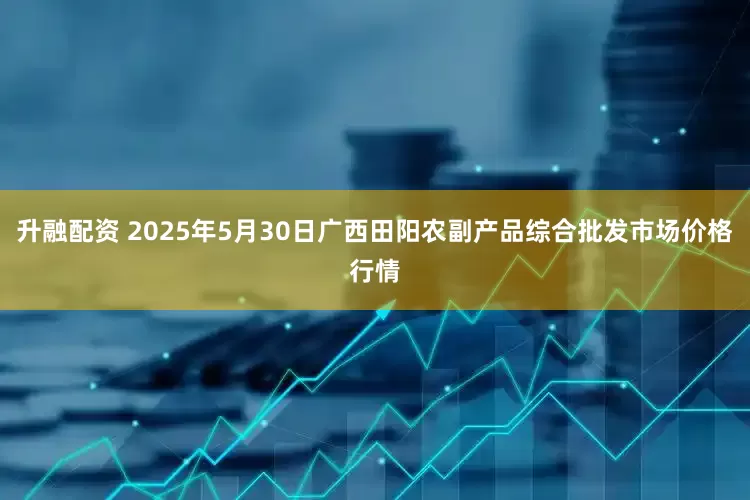 升融配资 2025年5月30日广西田阳农副产品综合批发市场价格行情