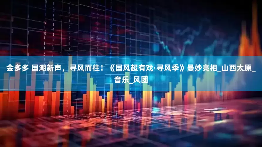 金多多 国潮新声，寻风而往！《国风超有戏·寻风季》曼妙亮相_山西太原_音乐_风团