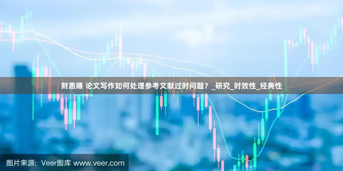 财惠赚 论文写作如何处理参考文献过时问题？_研究_时效性_经典性