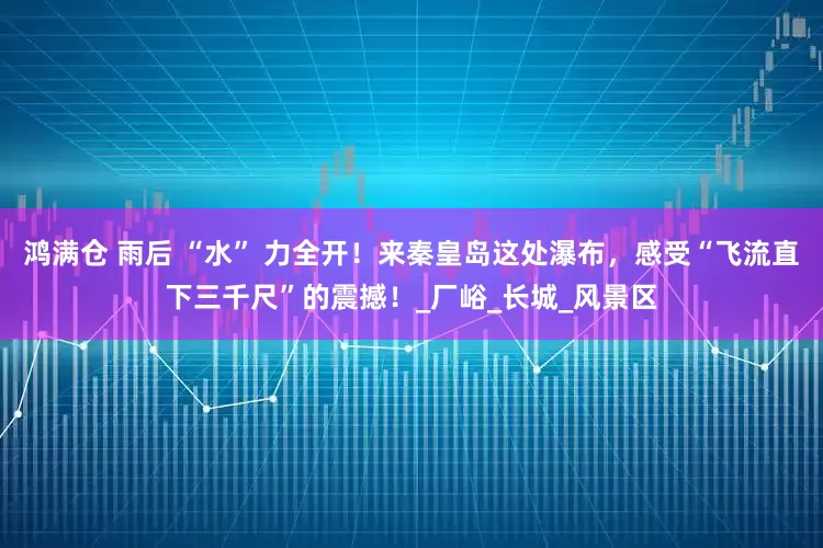 鸿满仓 雨后 “水” 力全开！来秦皇岛这处瀑布，感受“飞流直下三千尺”的震撼！_厂峪_长城_风景区