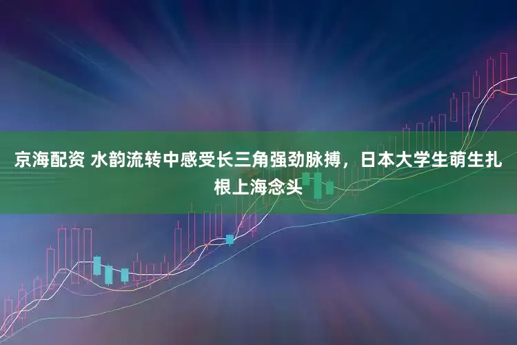 京海配资 水韵流转中感受长三角强劲脉搏，日本大学生萌生扎根上海念头