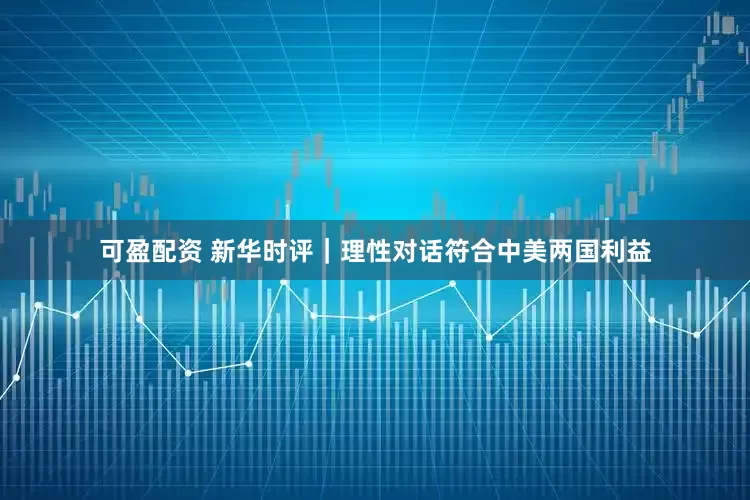 可盈配资 新华时评｜理性对话符合中美两国利益